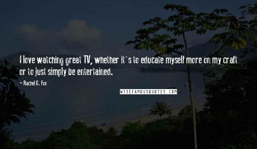 Rachel G. Fox Quotes: I love watching great TV, whether it's to educate myself more on my craft or to just simply be entertained.