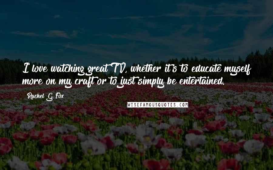 Rachel G. Fox Quotes: I love watching great TV, whether it's to educate myself more on my craft or to just simply be entertained.