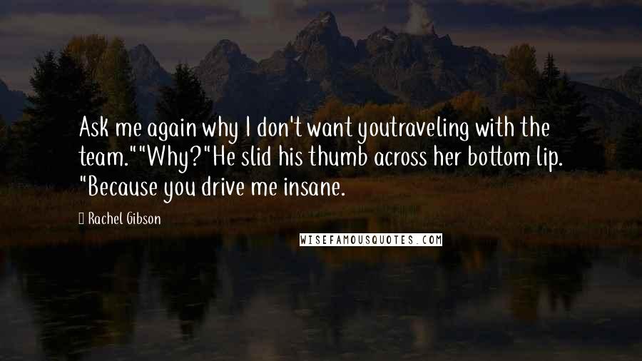 Rachel Gibson Quotes: Ask me again why I don't want youtraveling with the team.""Why?"He slid his thumb across her bottom lip. "Because you drive me insane.