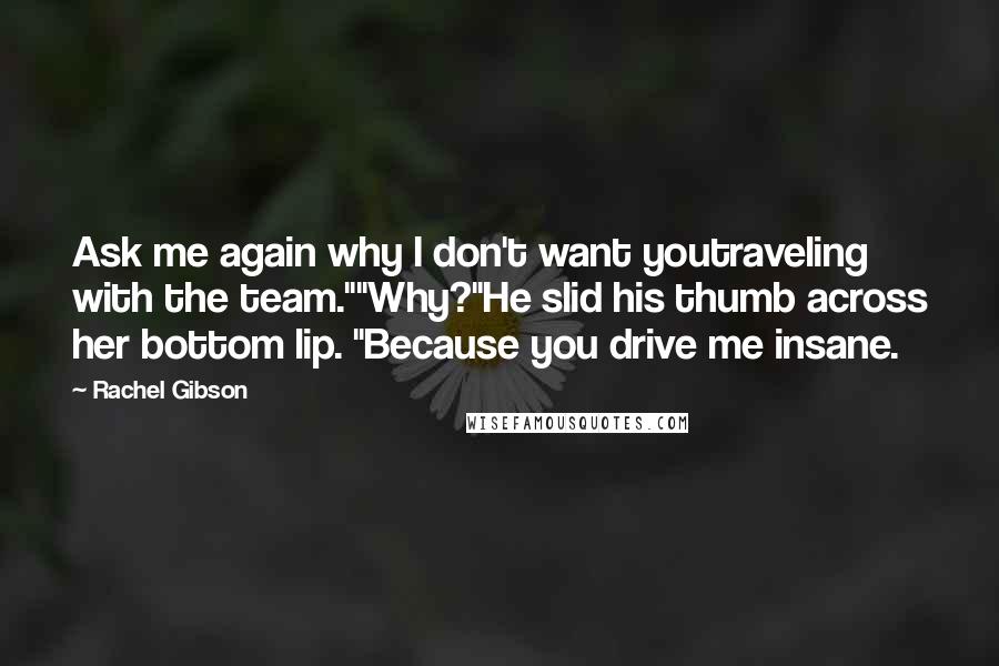Rachel Gibson Quotes: Ask me again why I don't want youtraveling with the team.""Why?"He slid his thumb across her bottom lip. "Because you drive me insane.
