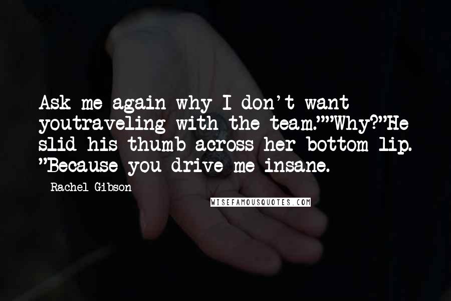 Rachel Gibson Quotes: Ask me again why I don't want youtraveling with the team.""Why?"He slid his thumb across her bottom lip. "Because you drive me insane.