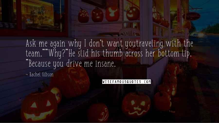 Rachel Gibson Quotes: Ask me again why I don't want youtraveling with the team.""Why?"He slid his thumb across her bottom lip. "Because you drive me insane.