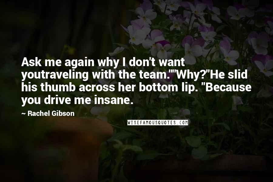 Rachel Gibson Quotes: Ask me again why I don't want youtraveling with the team.""Why?"He slid his thumb across her bottom lip. "Because you drive me insane.