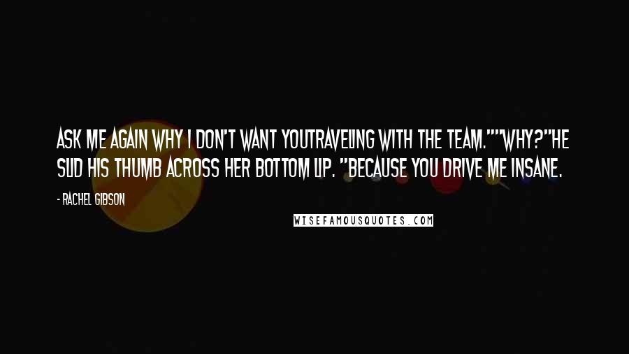 Rachel Gibson Quotes: Ask me again why I don't want youtraveling with the team.""Why?"He slid his thumb across her bottom lip. "Because you drive me insane.