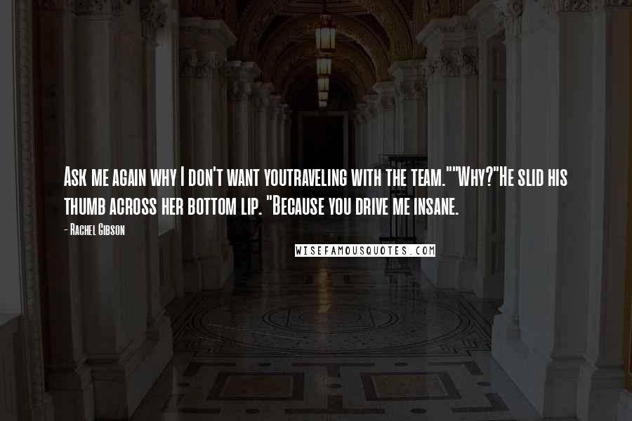 Rachel Gibson Quotes: Ask me again why I don't want youtraveling with the team.""Why?"He slid his thumb across her bottom lip. "Because you drive me insane.