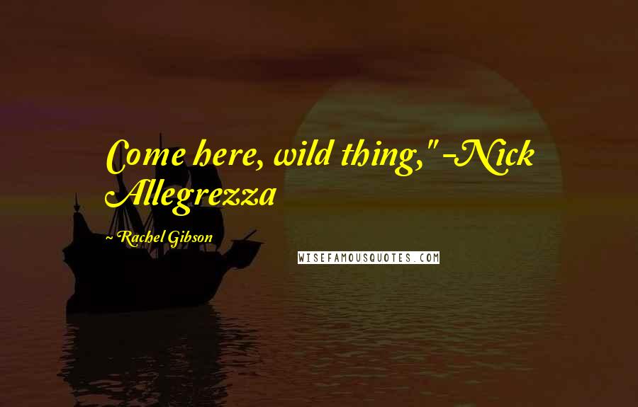 Rachel Gibson Quotes: Come here, wild thing," -Nick Allegrezza