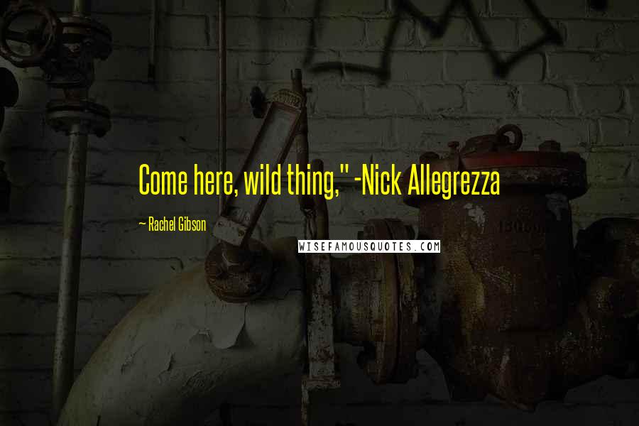 Rachel Gibson Quotes: Come here, wild thing," -Nick Allegrezza