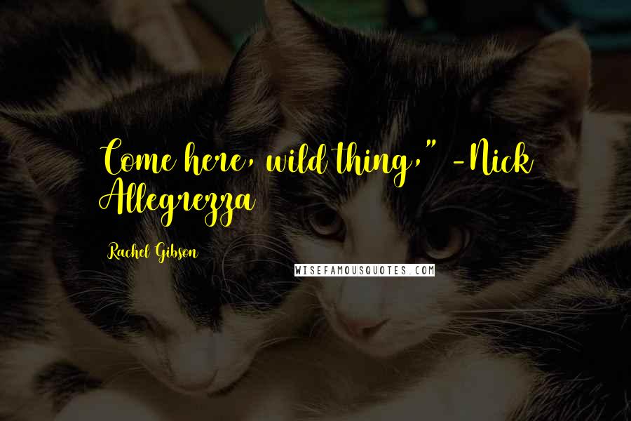 Rachel Gibson Quotes: Come here, wild thing," -Nick Allegrezza