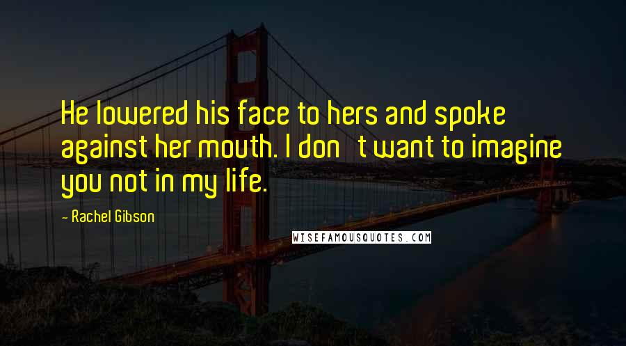 Rachel Gibson Quotes: He lowered his face to hers and spoke against her mouth. I don't want to imagine you not in my life.