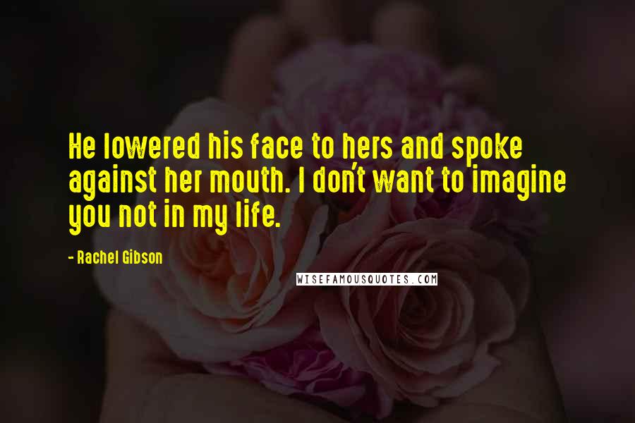 Rachel Gibson Quotes: He lowered his face to hers and spoke against her mouth. I don't want to imagine you not in my life.