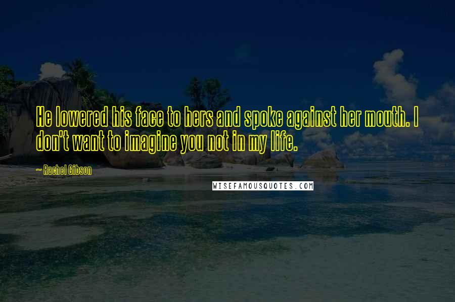 Rachel Gibson Quotes: He lowered his face to hers and spoke against her mouth. I don't want to imagine you not in my life.