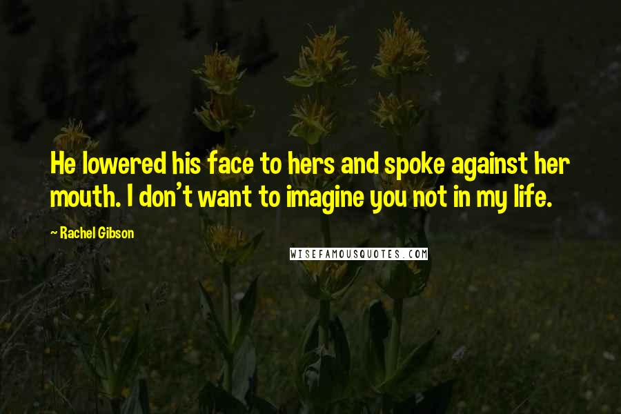 Rachel Gibson Quotes: He lowered his face to hers and spoke against her mouth. I don't want to imagine you not in my life.