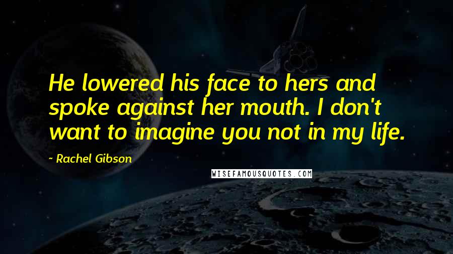 Rachel Gibson Quotes: He lowered his face to hers and spoke against her mouth. I don't want to imagine you not in my life.