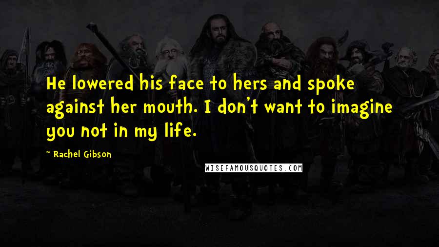 Rachel Gibson Quotes: He lowered his face to hers and spoke against her mouth. I don't want to imagine you not in my life.