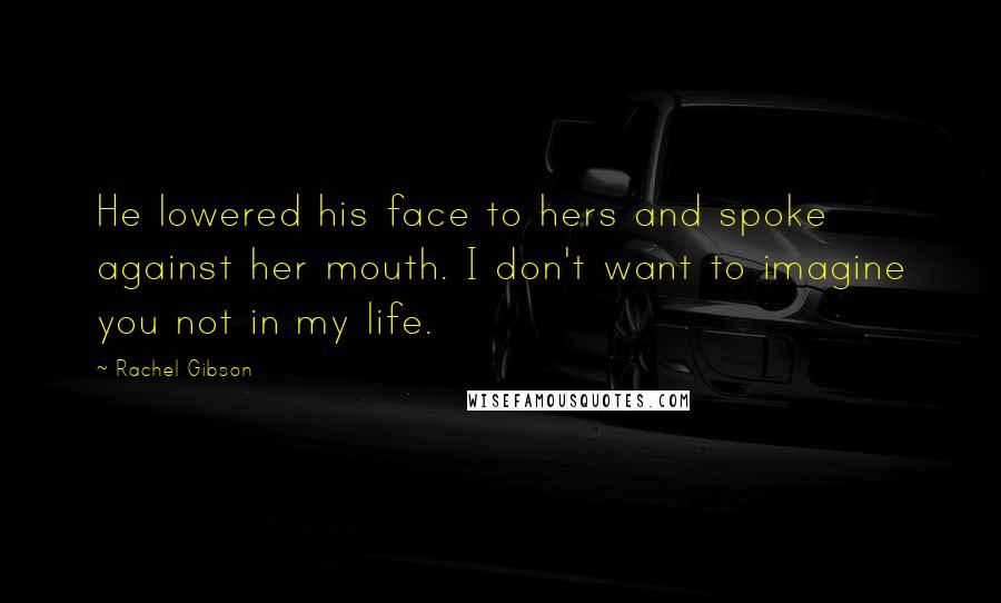 Rachel Gibson Quotes: He lowered his face to hers and spoke against her mouth. I don't want to imagine you not in my life.