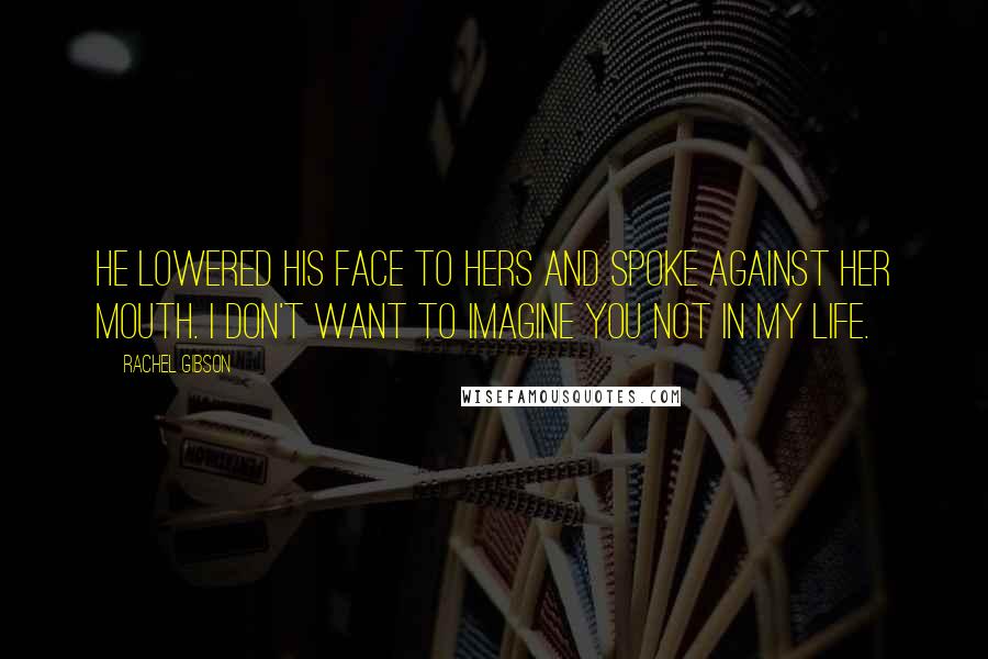 Rachel Gibson Quotes: He lowered his face to hers and spoke against her mouth. I don't want to imagine you not in my life.