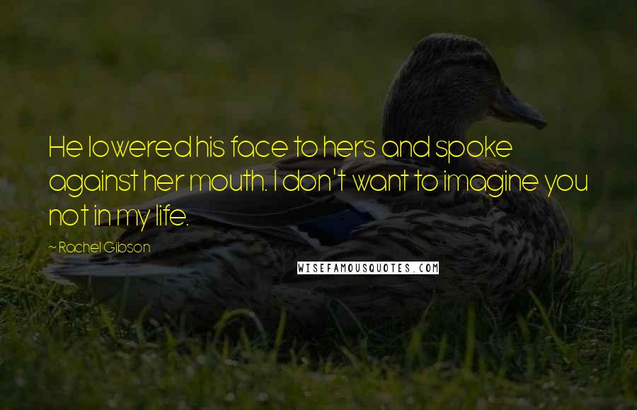 Rachel Gibson Quotes: He lowered his face to hers and spoke against her mouth. I don't want to imagine you not in my life.