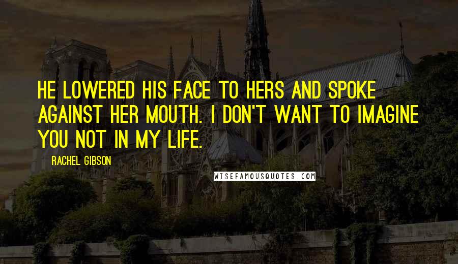 Rachel Gibson Quotes: He lowered his face to hers and spoke against her mouth. I don't want to imagine you not in my life.