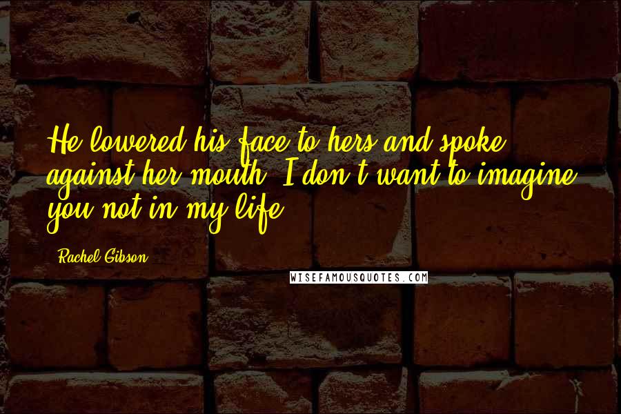 Rachel Gibson Quotes: He lowered his face to hers and spoke against her mouth. I don't want to imagine you not in my life.