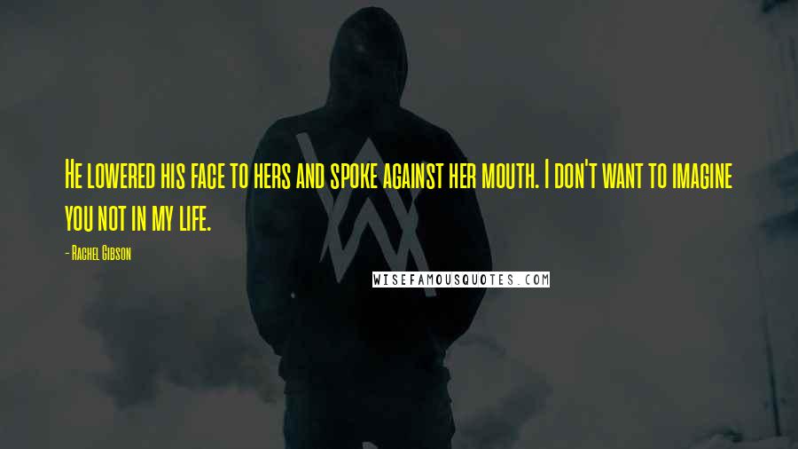 Rachel Gibson Quotes: He lowered his face to hers and spoke against her mouth. I don't want to imagine you not in my life.