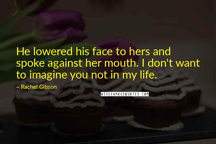 Rachel Gibson Quotes: He lowered his face to hers and spoke against her mouth. I don't want to imagine you not in my life.