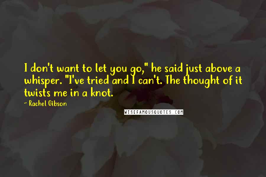 Rachel Gibson Quotes: I don't want to let you go," he said just above a whisper. "I've tried and I can't. The thought of it twists me in a knot.