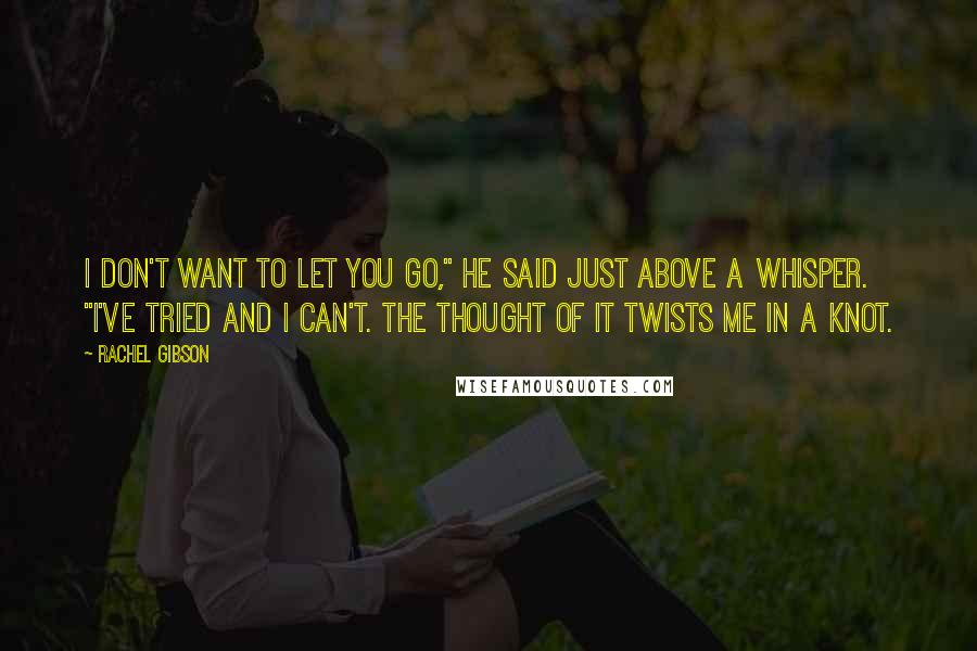 Rachel Gibson Quotes: I don't want to let you go," he said just above a whisper. "I've tried and I can't. The thought of it twists me in a knot.