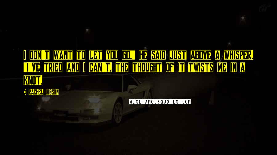 Rachel Gibson Quotes: I don't want to let you go," he said just above a whisper. "I've tried and I can't. The thought of it twists me in a knot.