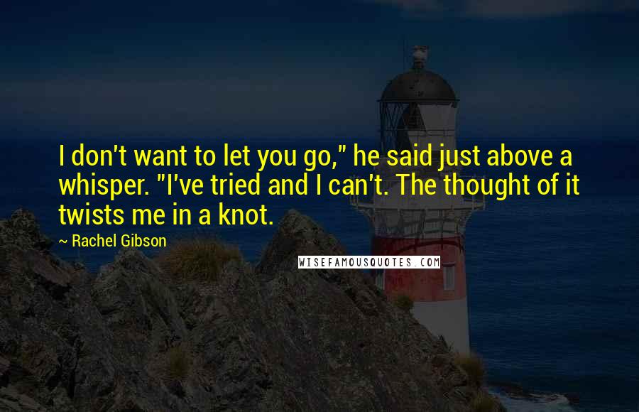 Rachel Gibson Quotes: I don't want to let you go," he said just above a whisper. "I've tried and I can't. The thought of it twists me in a knot.