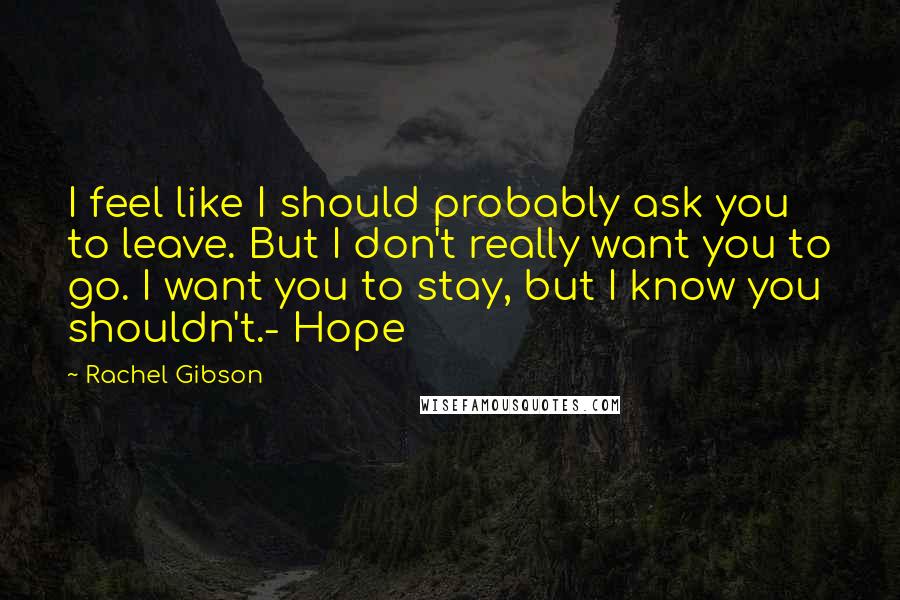 Rachel Gibson Quotes: I feel like I should probably ask you to leave. But I don't really want you to go. I want you to stay, but I know you shouldn't.- Hope