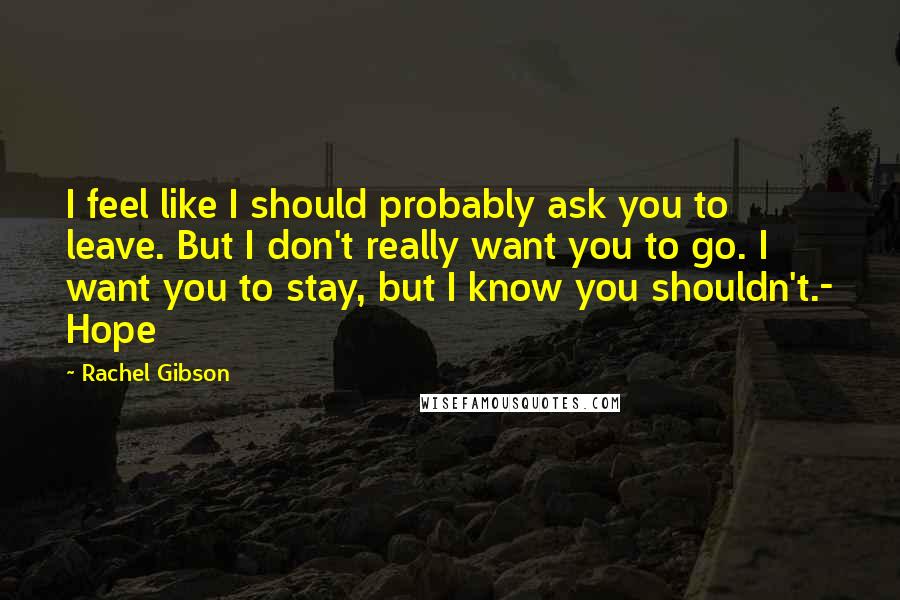 Rachel Gibson Quotes: I feel like I should probably ask you to leave. But I don't really want you to go. I want you to stay, but I know you shouldn't.- Hope