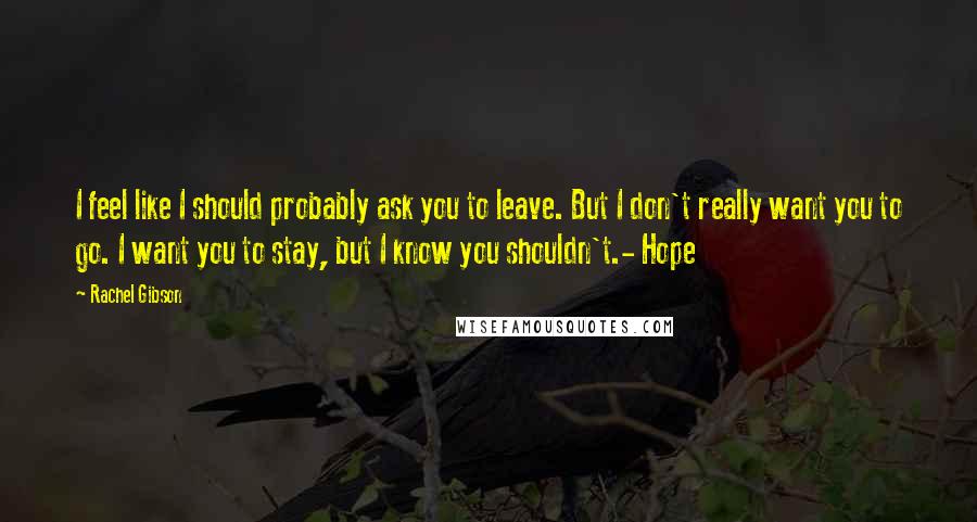 Rachel Gibson Quotes: I feel like I should probably ask you to leave. But I don't really want you to go. I want you to stay, but I know you shouldn't.- Hope