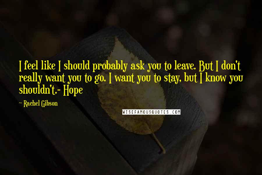 Rachel Gibson Quotes: I feel like I should probably ask you to leave. But I don't really want you to go. I want you to stay, but I know you shouldn't.- Hope