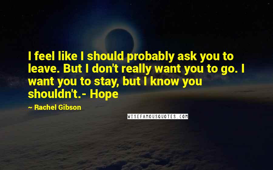 Rachel Gibson Quotes: I feel like I should probably ask you to leave. But I don't really want you to go. I want you to stay, but I know you shouldn't.- Hope