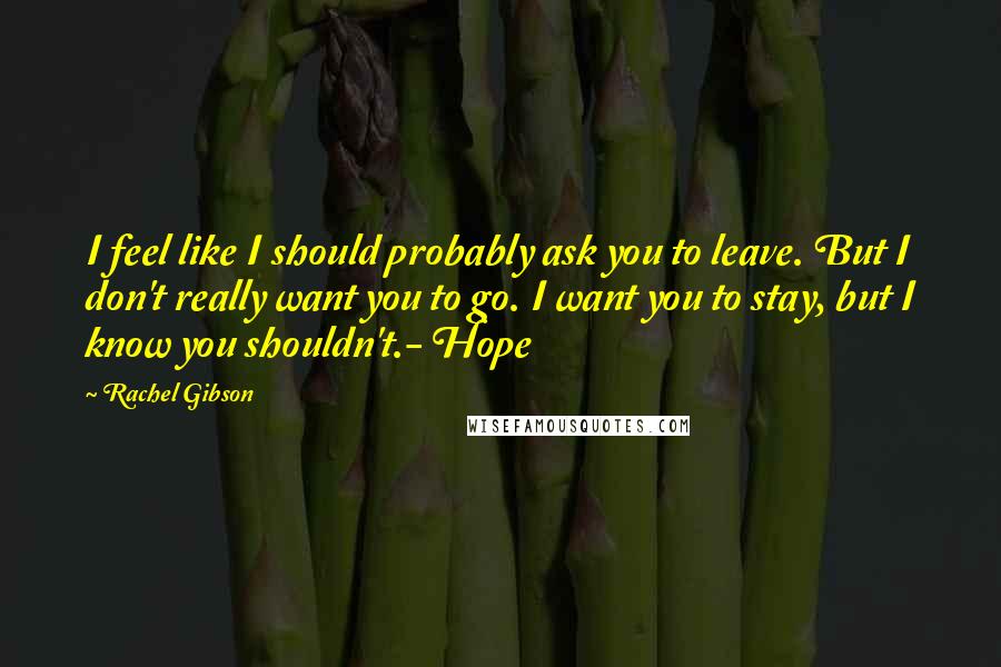 Rachel Gibson Quotes: I feel like I should probably ask you to leave. But I don't really want you to go. I want you to stay, but I know you shouldn't.- Hope