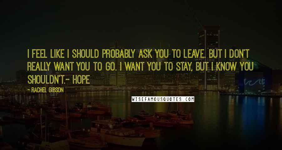 Rachel Gibson Quotes: I feel like I should probably ask you to leave. But I don't really want you to go. I want you to stay, but I know you shouldn't.- Hope