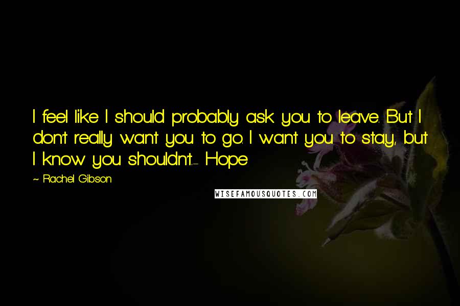 Rachel Gibson Quotes: I feel like I should probably ask you to leave. But I don't really want you to go. I want you to stay, but I know you shouldn't.- Hope