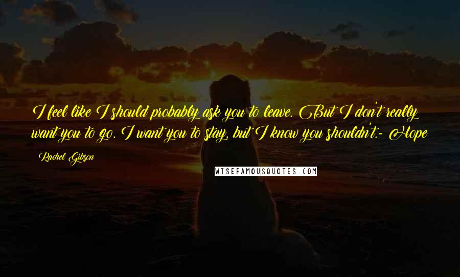 Rachel Gibson Quotes: I feel like I should probably ask you to leave. But I don't really want you to go. I want you to stay, but I know you shouldn't.- Hope