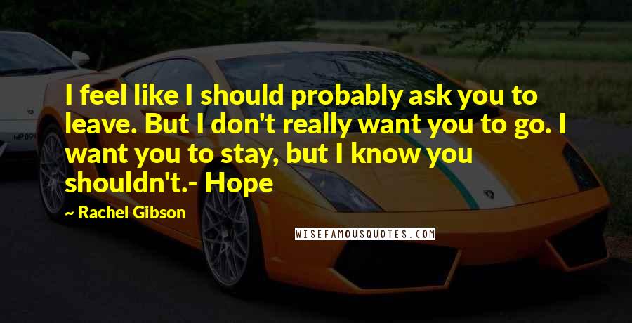 Rachel Gibson Quotes: I feel like I should probably ask you to leave. But I don't really want you to go. I want you to stay, but I know you shouldn't.- Hope