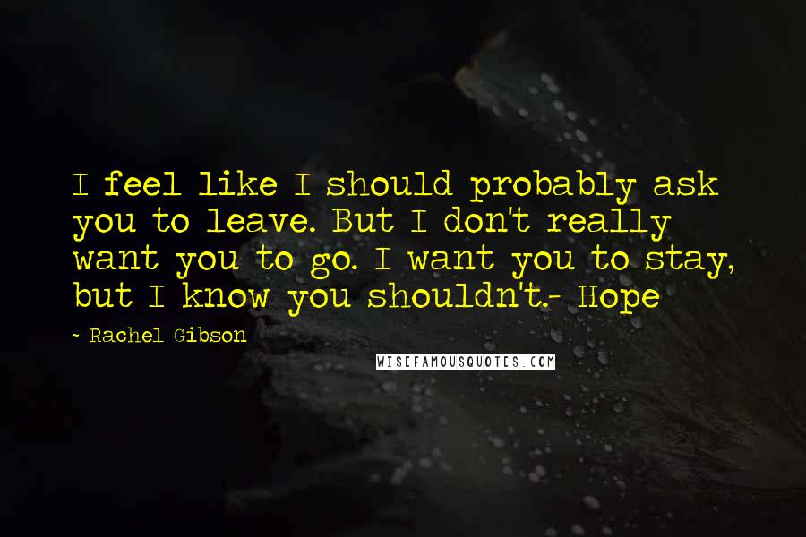 Rachel Gibson Quotes: I feel like I should probably ask you to leave. But I don't really want you to go. I want you to stay, but I know you shouldn't.- Hope