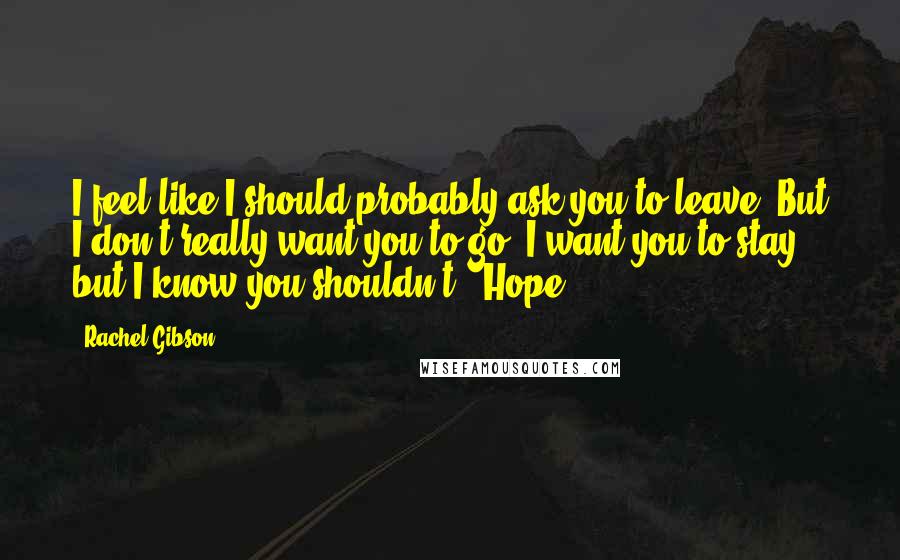 Rachel Gibson Quotes: I feel like I should probably ask you to leave. But I don't really want you to go. I want you to stay, but I know you shouldn't.- Hope