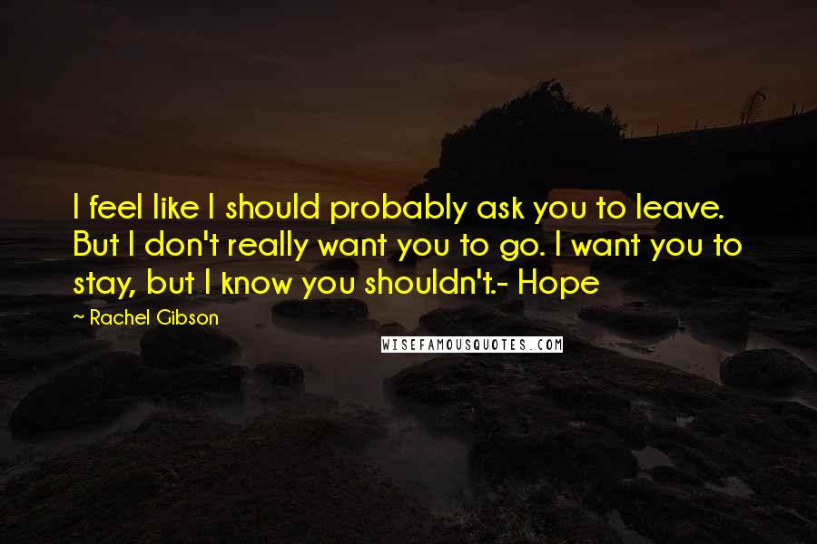 Rachel Gibson Quotes: I feel like I should probably ask you to leave. But I don't really want you to go. I want you to stay, but I know you shouldn't.- Hope