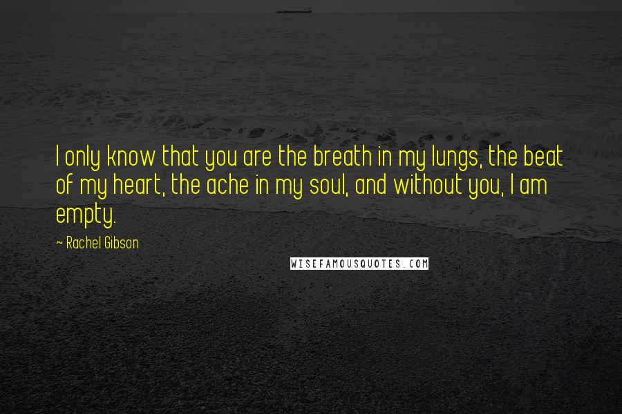 Rachel Gibson Quotes: I only know that you are the breath in my lungs, the beat of my heart, the ache in my soul, and without you, I am empty.