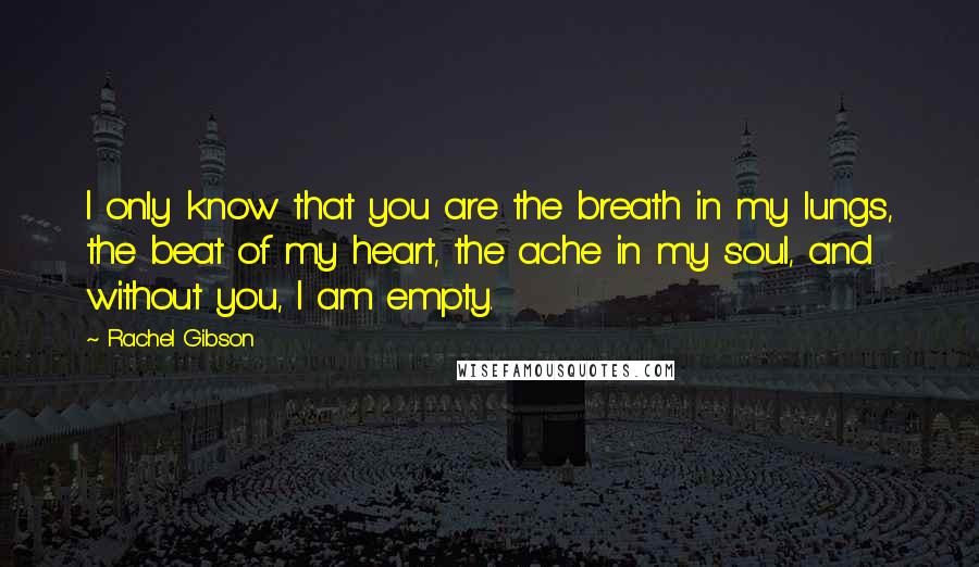 Rachel Gibson Quotes: I only know that you are the breath in my lungs, the beat of my heart, the ache in my soul, and without you, I am empty.