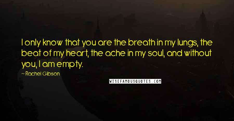 Rachel Gibson Quotes: I only know that you are the breath in my lungs, the beat of my heart, the ache in my soul, and without you, I am empty.