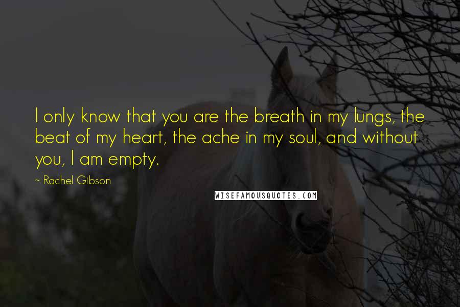 Rachel Gibson Quotes: I only know that you are the breath in my lungs, the beat of my heart, the ache in my soul, and without you, I am empty.