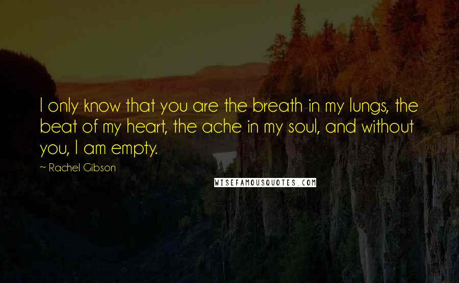 Rachel Gibson Quotes: I only know that you are the breath in my lungs, the beat of my heart, the ache in my soul, and without you, I am empty.