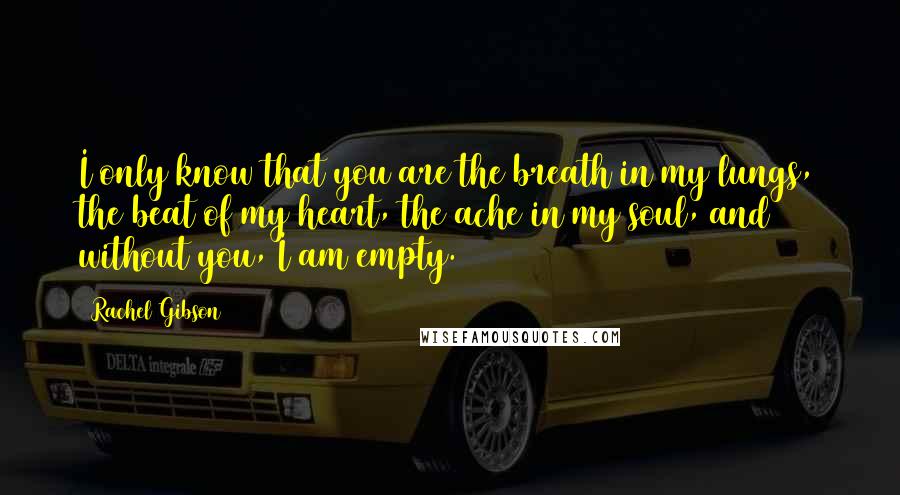 Rachel Gibson Quotes: I only know that you are the breath in my lungs, the beat of my heart, the ache in my soul, and without you, I am empty.