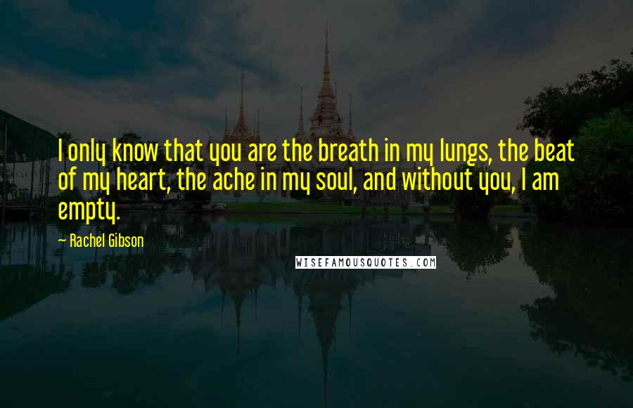 Rachel Gibson Quotes: I only know that you are the breath in my lungs, the beat of my heart, the ache in my soul, and without you, I am empty.