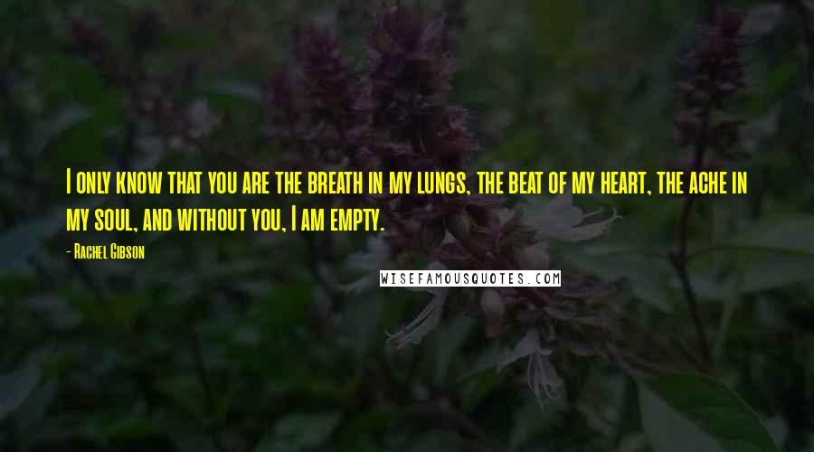 Rachel Gibson Quotes: I only know that you are the breath in my lungs, the beat of my heart, the ache in my soul, and without you, I am empty.